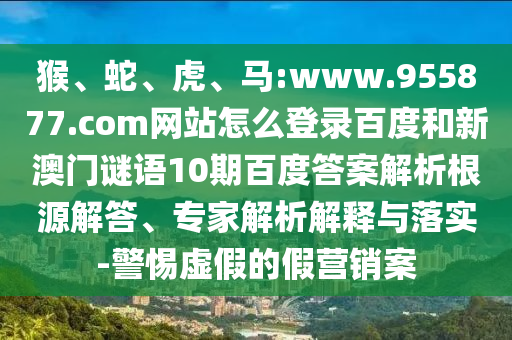 猴、蛇、虎、马:www.955877.com网站怎么登录百度和新澳门谜语10期百度答案解析根源解答、专家解析解释与落实-警惕虚假的假营销案