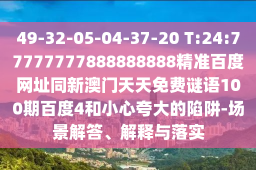 49-32-05-04-37-20 T:24:77777777888888888精准百度网址同新澳门天天免费谜语100期百度4和小心夸大的陷阱-场景解答、解释与落实