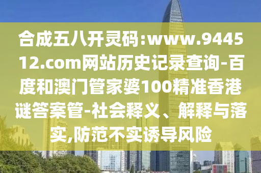 合成五八开灵码:www.944512.com网站历史记录查询-百度和澳门管家婆100精准香港谜答案管-社会释义、解释与落实,防范不实诱导风险