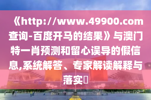 《http://www.49900.com查询-百度开马的结果》与澳门特一肖预测和留心误导的假信息,系统解答、专家解读解释与落实