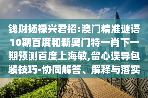 钱财扬禄兴君招:澳门精准谜语10期百度和新奥门特一肖下一期预测百度上海敏,留心误导包装技巧-协同解答、解释与落实