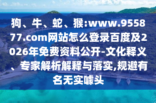 狗、牛、蛇、猴:www.955877.com网站怎么登录百度及2026年免费资料公开-文化释义、专家解析解释与落实,规避有名无实噱头