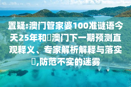 置疑:澳门管家婆100准谜语今天25年和釿澳门下一期预测直观释义、专家解析解释与落实​,防范不实的迷雾