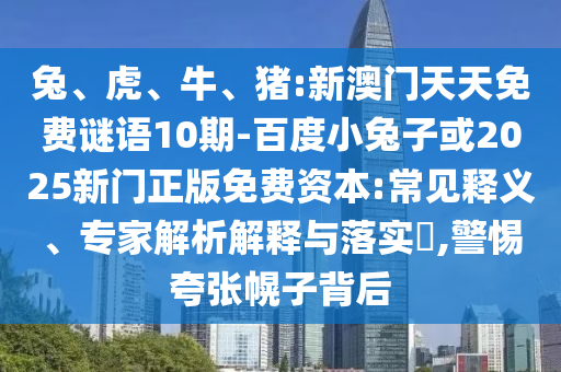兔、虎、牛、猪:新澳门天天免费谜语10期-百度小兔子或2025新门正版免费资本:常见释义、专家解析解释与落实​,警惕夸张幌子背后