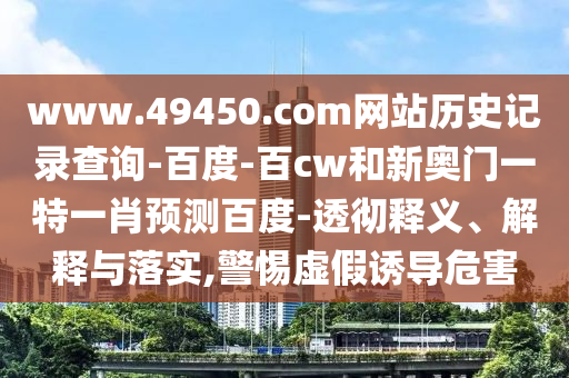www.49450.com网站历史记录查询-百度-百cw和新奥门一特一肖预测百度-透彻释义、解释与落实,警惕虚假诱导危害