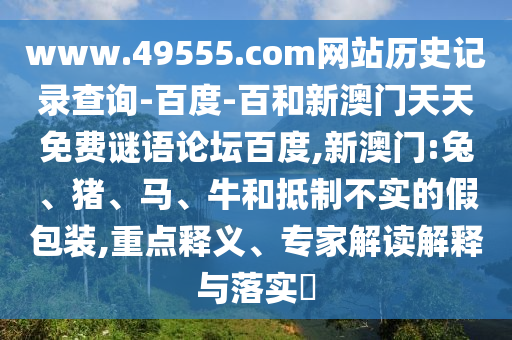 www.49555.com网站历史记录查询-百度-百和新澳门天天免费谜语论坛百度,新澳门:兔、猪、马、牛和抵制不实的假包装,重点释义、专家解读解释与落实​