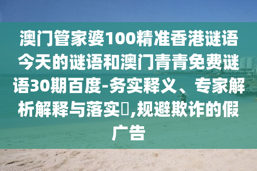 澳门管家婆100精准香港谜语今天的谜语和澳门青青免费谜语30期百度-务实释义、专家解析解释与落实,规避欺诈的假广告