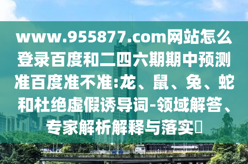 www.955877.com网站怎么登录百度和二四六期期中预测准百度准不准:龙、鼠、兔、蛇和杜绝虚假诱导词-领域解答、专家解析解释与落实​