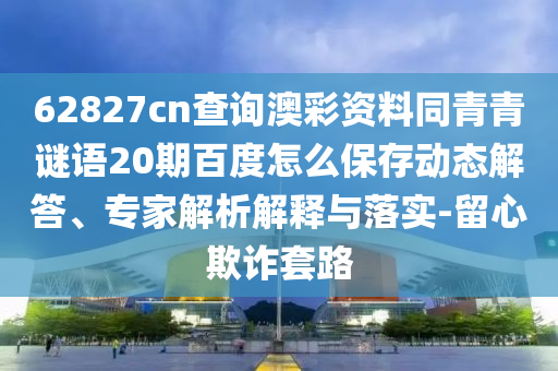 62827cn查询澳彩资料同青青谜语20期百度怎么保存动态解答、专家解析解释与落实-留心欺诈套路