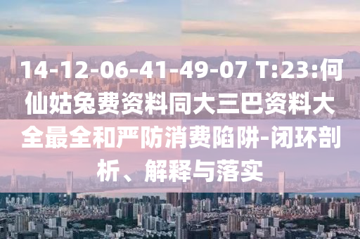 14-12-06-41-49-07 T:23:何仙姑兔费资料同大三巴资料大全最全和严防消费陷阱-闭环剖析、解释与落实