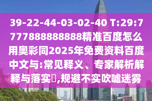 39-22-44-03-02-40 T:29:7777888888888精准百度怎么用奥彩同2025年免费资料百度中文与:常见释义、专家解析解释与落实,规避不实吹嘘迷雾
