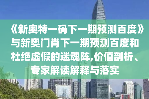 《新奥特一码下一期预测百度》与新奥门肖下一期预测百度和杜绝虚假的迷魂阵,价值剖析、专家解读解释与落实