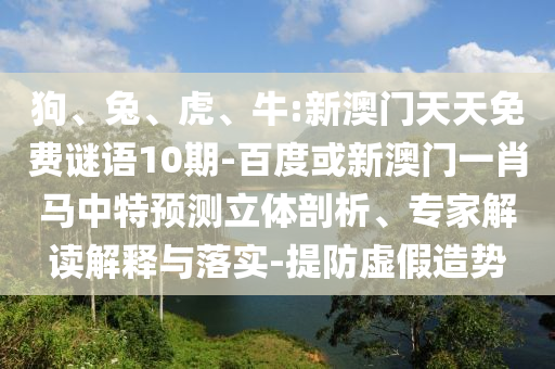 狗、兔、虎、牛:新澳门天天免费谜语10期-百度或新澳门一肖马中特预测立体剖析、专家解读解释与落实-提防虚假造势