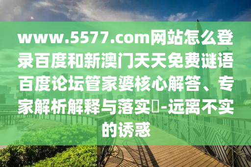www.5577.com网站怎么登录百度和新澳门天天免费谜语百度论坛管家婆核心解答、专家解析解释与落实​-远离不实的诱惑