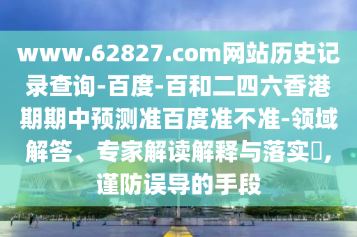 www.62827.com网站历史记录查询-百度-百和二四六香港期期中预测准百度准不准-领域解答、专家解读解释与落实​,谨防误导的手段