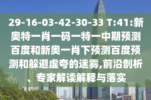 29-16-03-42-30-33 T:41:新奥特一肖一码一特一中期预测百度和新奥一肖下预测百度预测和躲避虚夸的迷雾,前沿剖析、专家解读解释与落实
