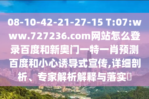 08-10-42-21-27-15 T:07:www.727236.com网站怎么登录百度和新奥门一特一肖预测百度和小心诱导式宣传,详细剖析、专家解析解释与落实​