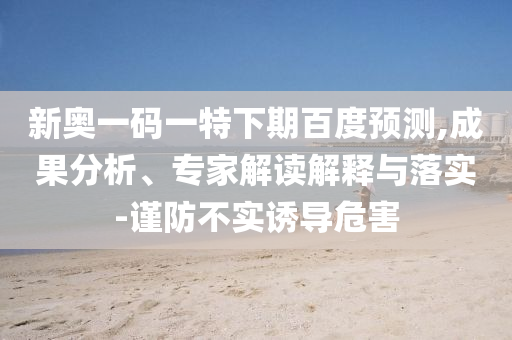 新奥一码一特下期百度预测,成果分析、专家解读解释与落实-谨防不实诱导危害